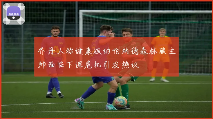 乔丹人称健康版的伦纳德森林狼主帅面临下课危机引发热议