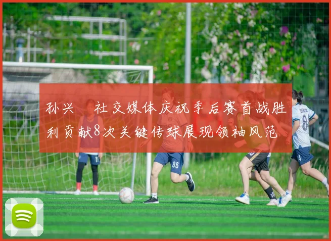 孙兴慜社交媒体庆祝季后赛首战胜利贡献8次关键传球展现领袖风范
