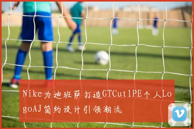 Nike为迪班萨打造GTCut1PE个人LogoAJ简约设计引领潮流