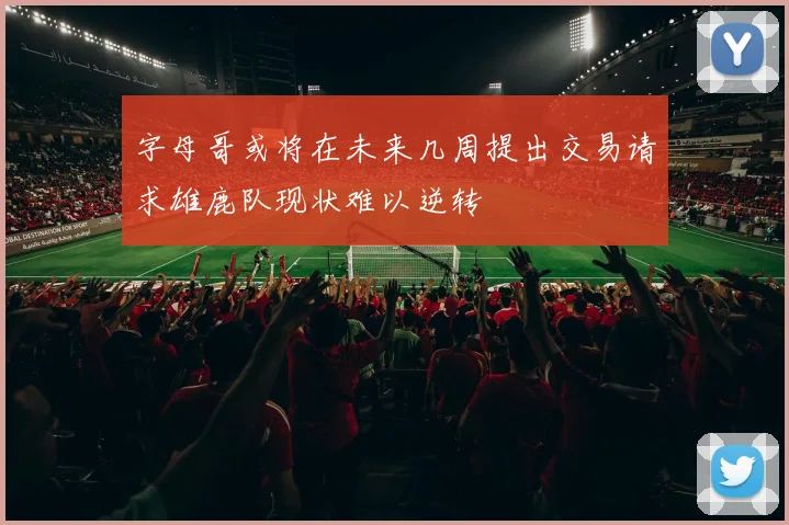 字母哥或将在未来几周提出交易请求雄鹿队现状难以逆转