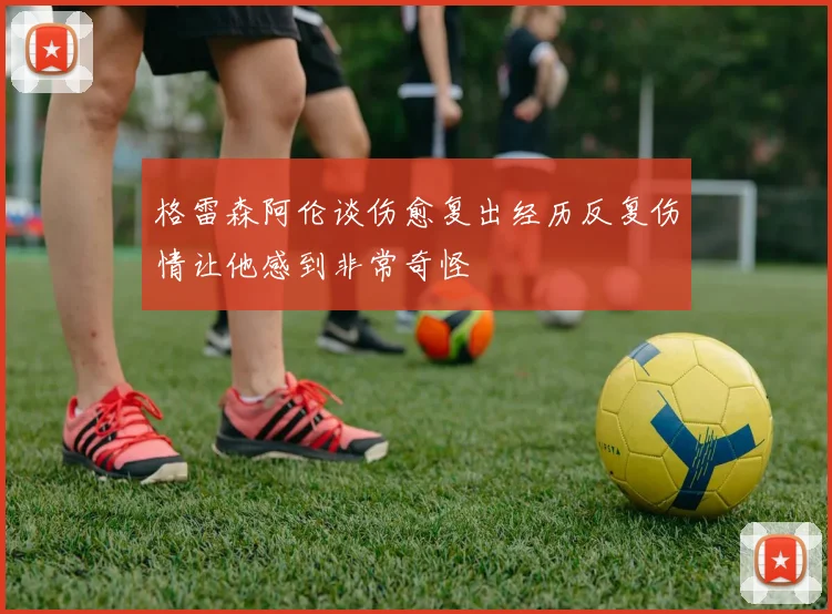 格雷森阿伦谈伤愈复出经历反复伤情让他感到非常奇怪