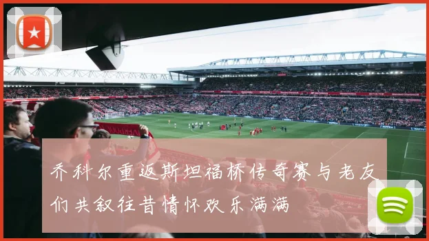 乔科尔重返斯坦福桥传奇赛与老友们共叙往昔情怀欢乐满满