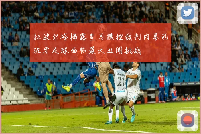 拉波尔塔揭露皇马操控裁判内幕西班牙足球面临最大丑闻挑战