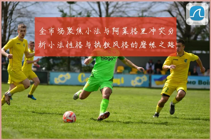 全市场聚焦小法与阿莱格里冲突分析小法性格与执教风格的磨练之路