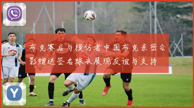 布克赛后与模仿者中国布克亲密合影赠送签名球衣展现友谊与支持