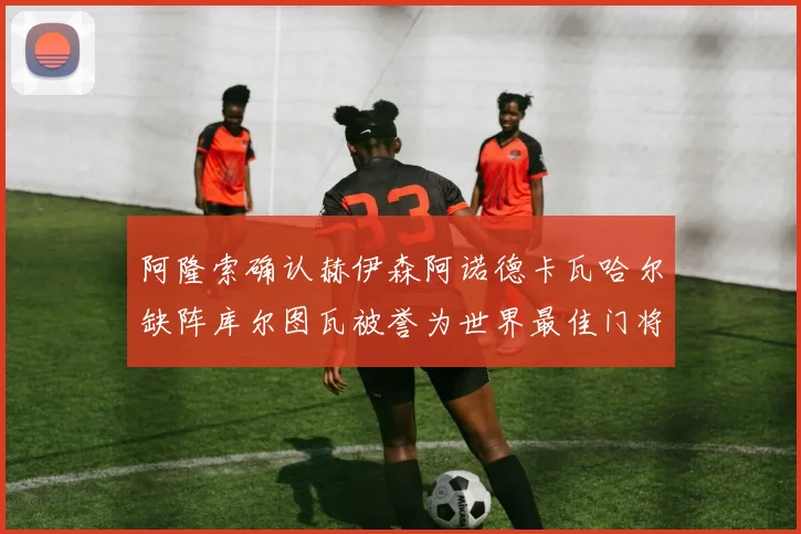 阿隆索确认赫伊森阿诺德卡瓦哈尔缺阵库尔图瓦被誉为世界最佳门将