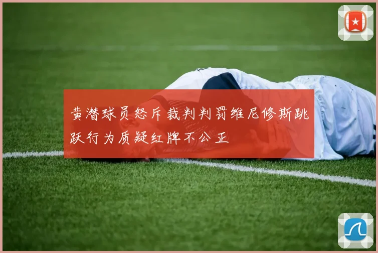 黄潜球员怒斥裁判判罚维尼修斯跳跃行为质疑红牌不公正