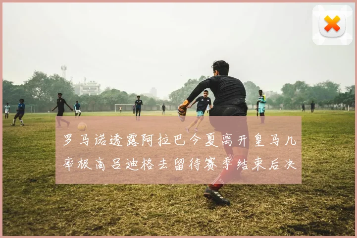 罗马诺透露阿拉巴今夏离开皇马几率极高吕迪格去留待赛季结束后决定