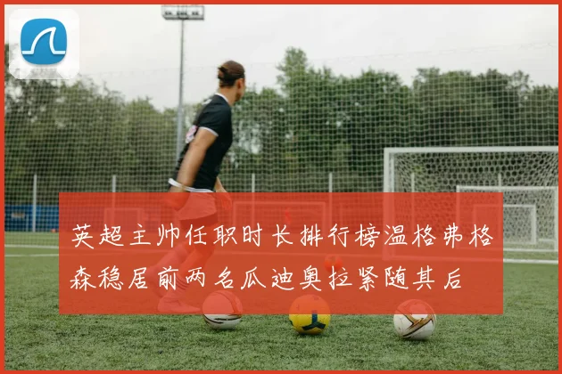 英超主帅任职时长排行榜温格弗格森稳居前两名瓜迪奥拉紧随其后