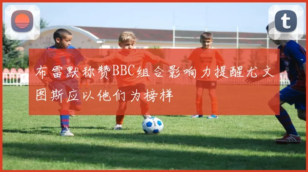 布雷默称赞BBC组合影响力提醒尤文图斯应以他们为榜样