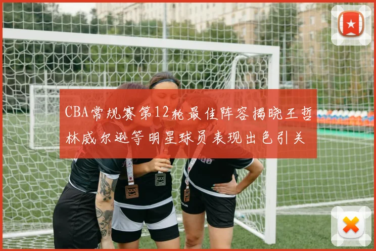 CBA常规赛第12轮最佳阵容揭晓王哲林威尔逊等明星球员表现出色引关注