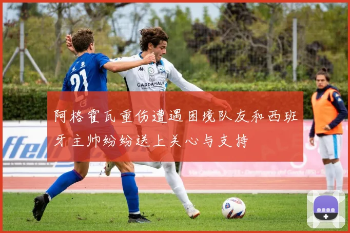 阿格霍瓦重伤遭遇困境队友和西班牙主帅纷纷送上关心与支持