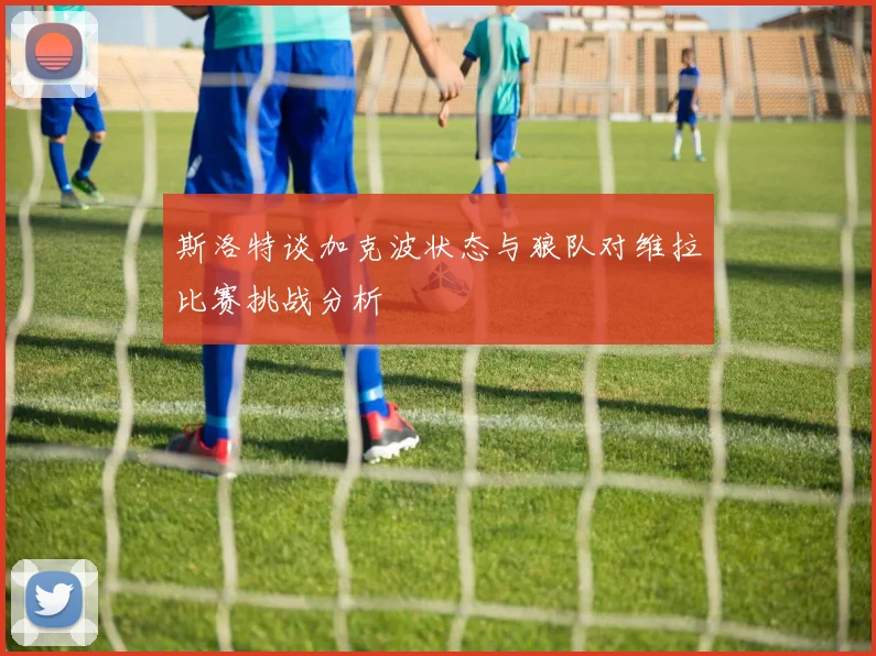 斯洛特谈加克波状态与狼队对维拉比赛挑战分析