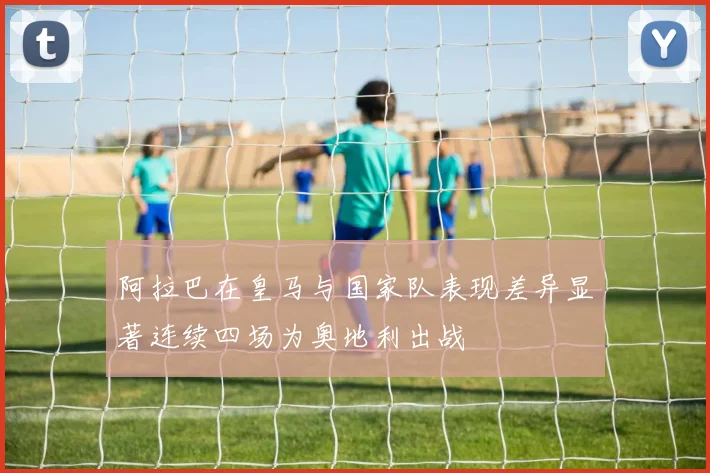 阿拉巴在皇马与国家队表现差异显著连续四场为奥地利出战