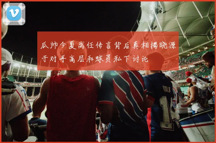 瓜帅今夏离任传言背后真相揭晓源于对手高层和球员私下讨论