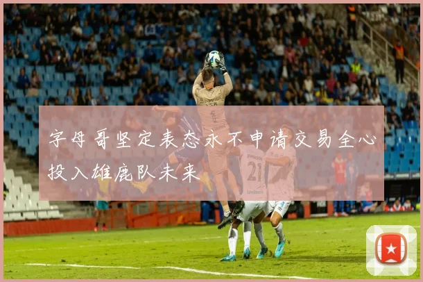字母哥坚定表态永不申请交易全心投入雄鹿队未来