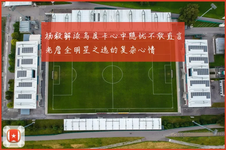 杨毅解读乌度卡心中隐忧不敢直言老詹全明星之选的复杂心情
