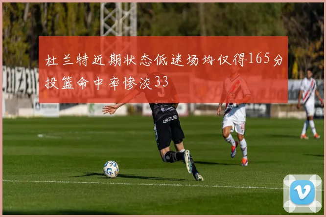 杜兰特近期状态低迷场均仅得165分投篮命中率惨淡33