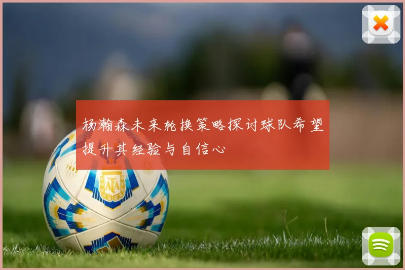 杨瀚森未来轮换策略探讨球队希望提升其经验与自信心