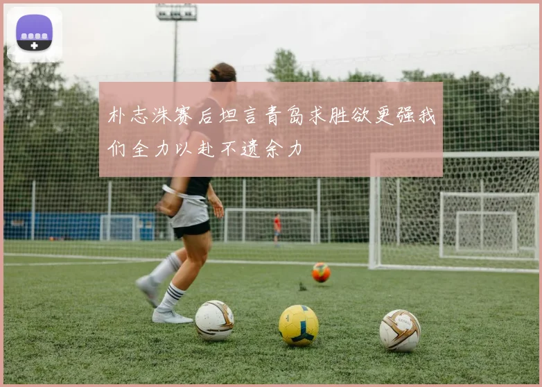 朴志洙赛后坦言青岛求胜欲更强我们全力以赴不遗余力