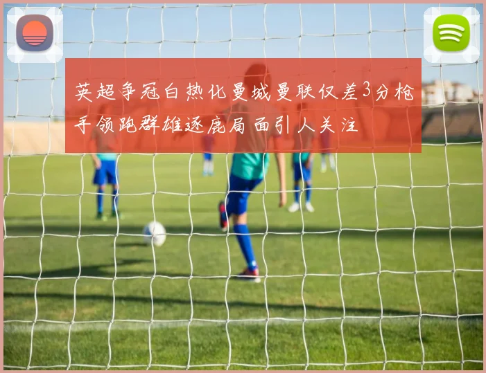 英超争冠白热化曼城曼联仅差3分枪手领跑群雄逐鹿局面引人关注