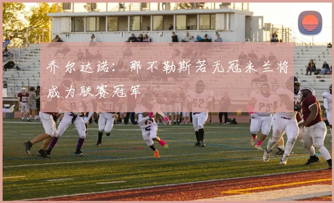 乔尔达诺：那不勒斯若无冠米兰将成为联赛冠军