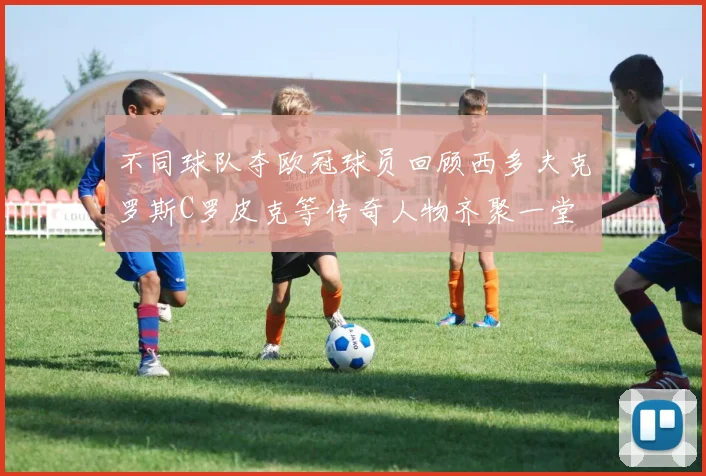 不同球队夺欧冠球员回顾西多夫克罗斯C罗皮克等传奇人物齐聚一堂