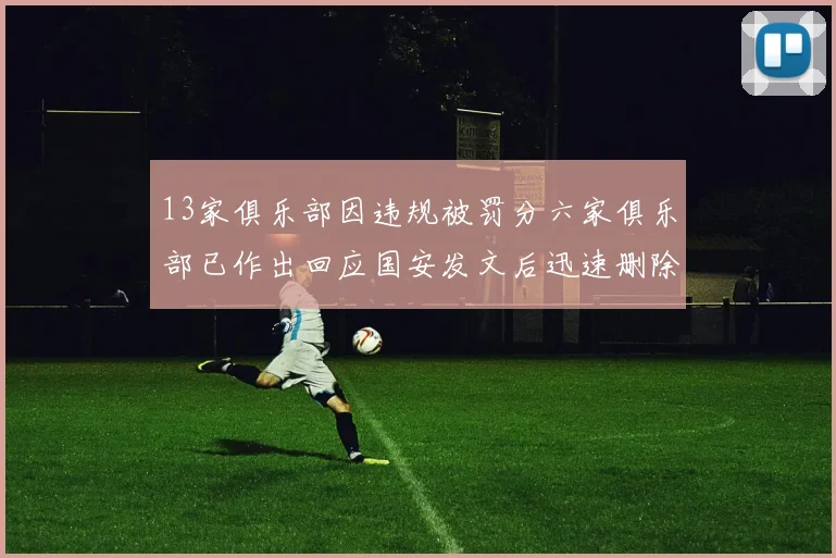 13家俱乐部因违规被罚分六家俱乐部已作出回应国安发文后迅速删除引发关注