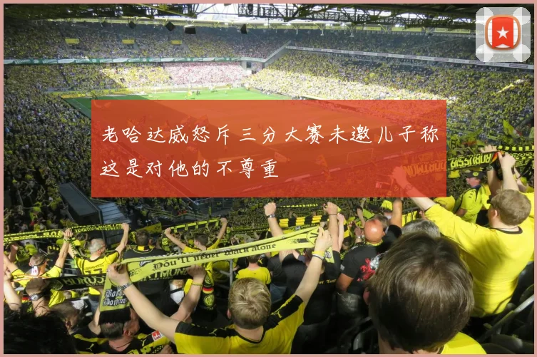 老哈达威怒斥三分大赛未邀儿子称这是对他的不尊重