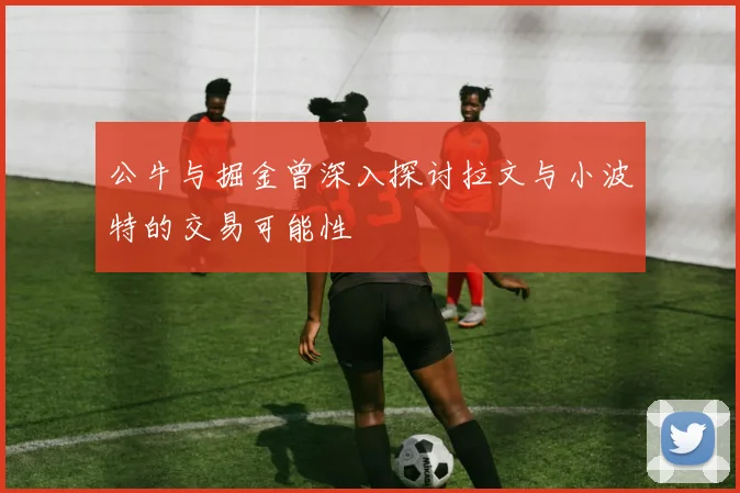 公牛与掘金曾深入探讨拉文与小波特的交易可能性