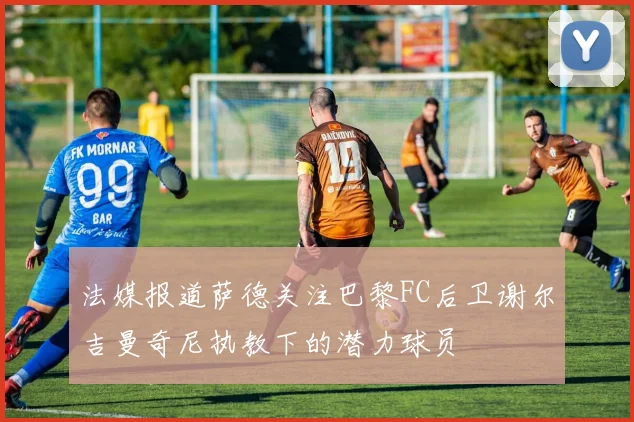 法媒报道萨德关注巴黎FC后卫谢尔吉曼奇尼执教下的潜力球员