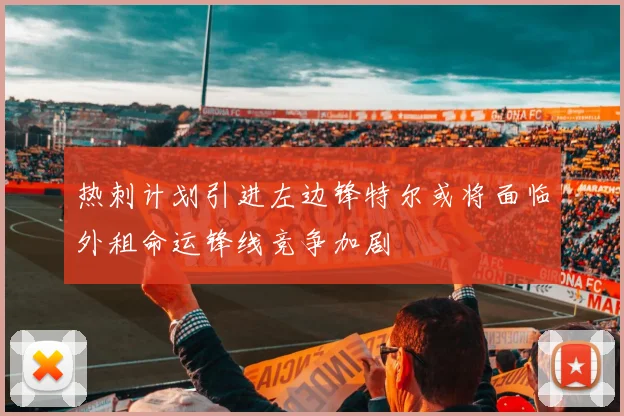 热刺计划引进左边锋特尔或将面临外租命运锋线竞争加剧