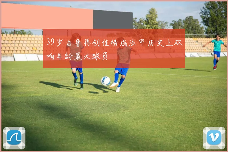39岁吉鲁再创佳绩成法甲历史上双响年龄最大球员