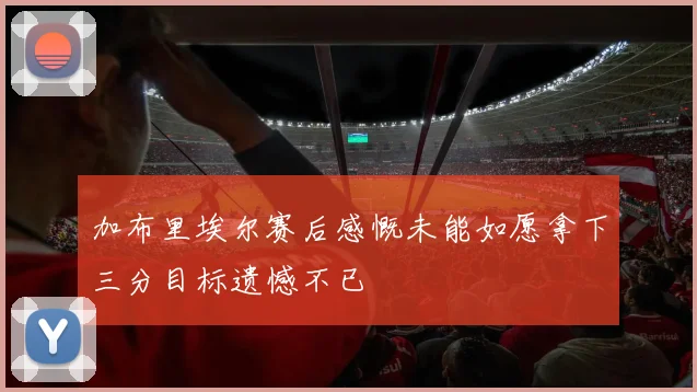 加布里埃尔赛后感慨未能如愿拿下三分目标遗憾不已