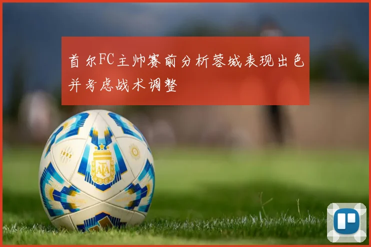 首尔FC主帅赛前分析蓉城表现出色并考虑战术调整