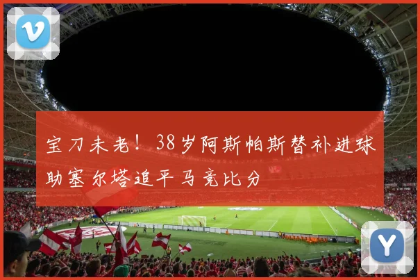 宝刀未老！38岁阿斯帕斯替补进球助塞尔塔追平马竞比分