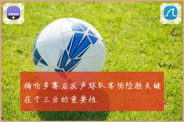梅伦多赛后发声球队客场险胜关键在于三分的重要性