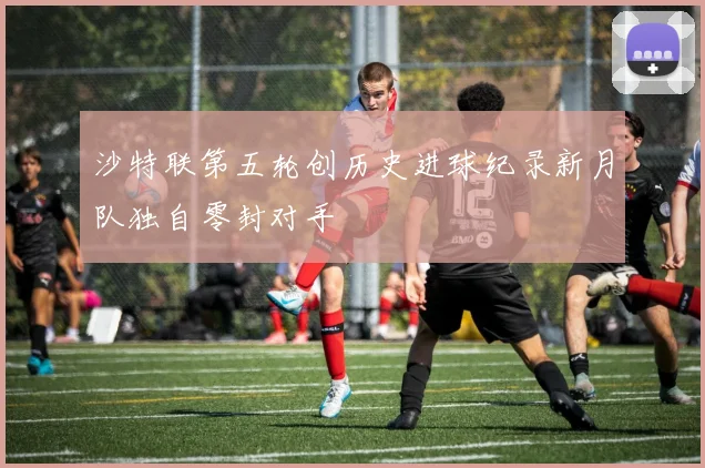 沙特联第五轮创历史进球纪录新月队独自零封对手