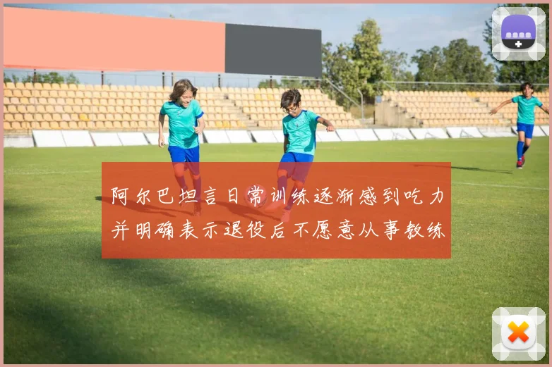 阿尔巴坦言日常训练逐渐感到吃力并明确表示退役后不愿意从事教练工作